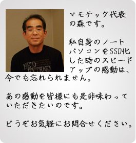 SSDの感動をお届けします SSD換装・交換 マモテック代表の森です。私自身のノートパソコンをSSD化した時のスピードアップの感動は、今でも忘れられません。あの感動を皆様にも是非味わっていただきたいのです。どうぞお気軽にお問合せください。